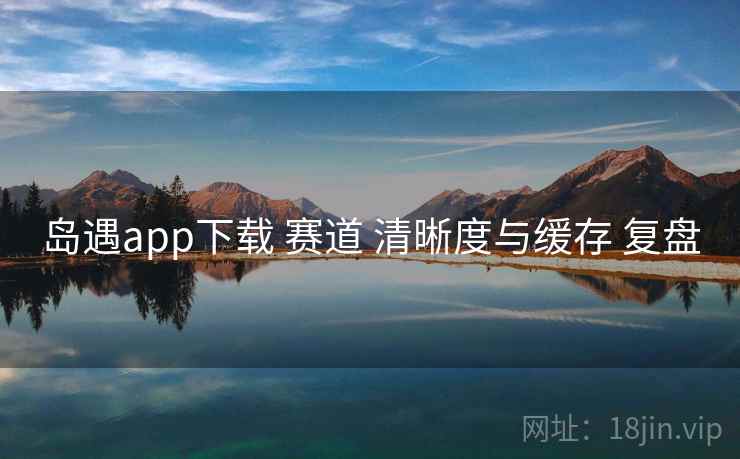岛遇app下载 赛道 清晰度与缓存 复盘 岛遇app下载 赛道 清晰度与缓存 复盘